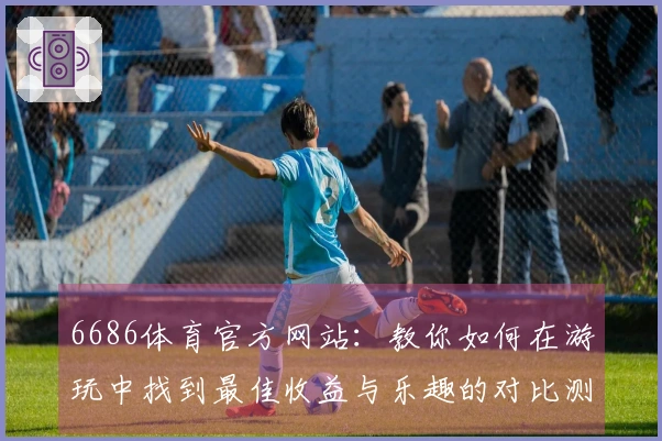 6686体育官方网站：教你如何在游玩中找到最佳收益与乐趣的对比测评