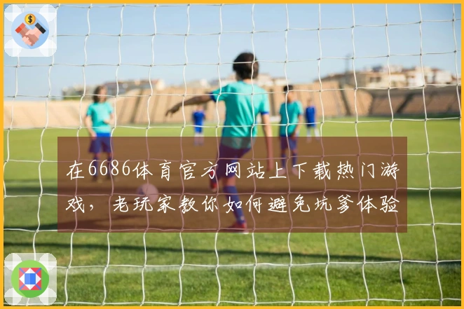 在6686体育官方网站上下载热门游戏，老玩家教你如何避免坑爹体验