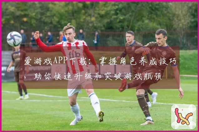 爱游戏APP下载：掌握角色养成技巧，助你快速升级和突破游戏瓶颈