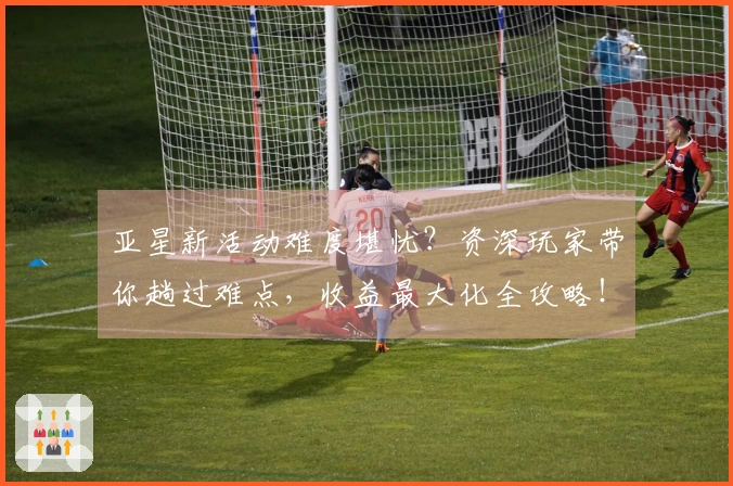 亚星新活动难度堪忧？资深玩家带你趟过难点，收益最大化全攻略！
