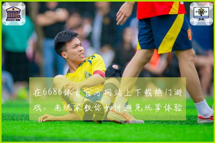 在6686体育官方网站上下载热门游戏，老玩家教你如何避免坑爹体验