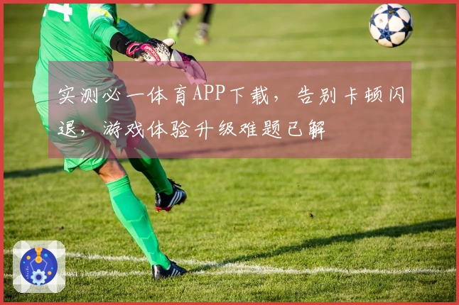 实测必一体育APP下载，告别卡顿闪退，游戏体验升级难题已解