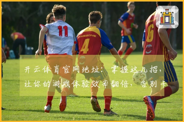 开云体育官网地址：掌握这几招，让你的游戏体验效率翻倍，告别卡顿与不爽！
